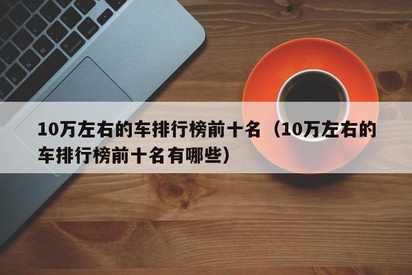 10万左右的车排行榜前十名（10万左右的车排行榜前十名有哪些）