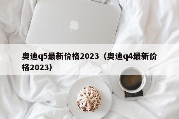 奥迪q5最新价格2023（奥迪q4最新价格2023）