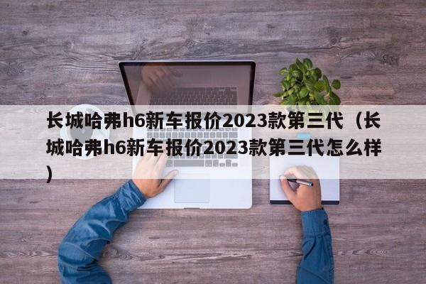 长城哈弗h6新车报价2023款第三代（长城哈弗h6新车报价2023款第三代怎么样）