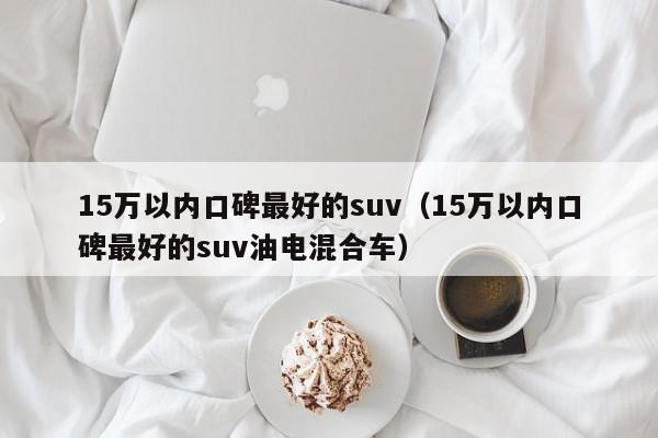 15万以内口碑最好的suv（15万以内口碑最好的suv油电混合车）