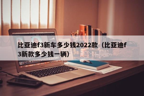 比亚迪f3新车多少钱2022款（比亚迪f3新款多少钱一辆）