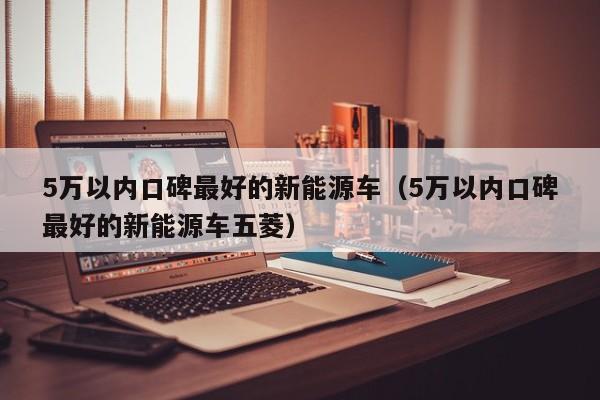 5万以内口碑最好的新能源车（5万以内口碑最好的新能源车五菱）