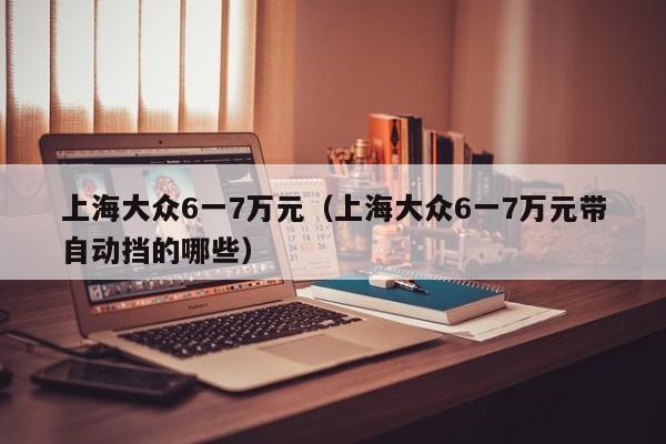 上海大众6一7万元（上海大众6一7万元带自动挡的哪些）