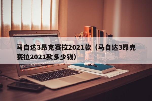 马自达3昂克赛拉2021款（马自达3昂克赛拉2021款多少钱）