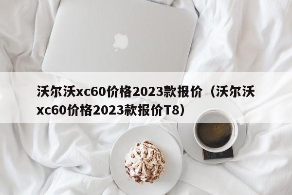 沃尔沃xc60价格2023款报价（沃尔沃xc60价格2023款报价T8）