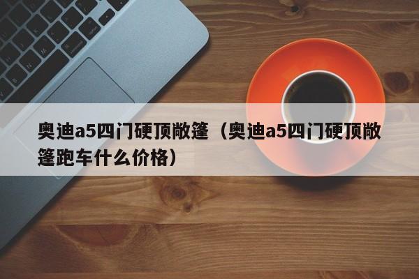 奥迪a5四门硬顶敞篷（奥迪a5四门硬顶敞篷跑车什么价格）