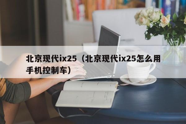 北京现代ix25（北京现代ix25怎么用手机控制车）