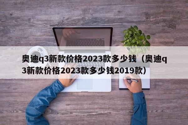 奥迪q3新款价格2023款多少钱（奥迪q3新款价格2023款多少钱2019款）