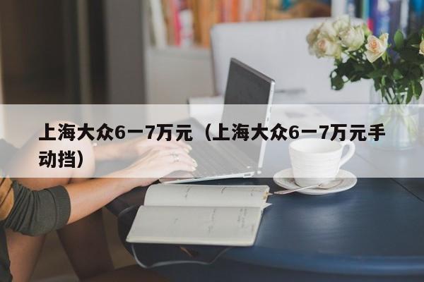 上海大众6一7万元（上海大众6一7万元手动挡）