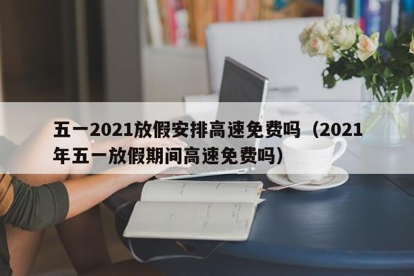 五一2021放假安排高速免费吗（2021年五一放假期间高速免费吗）