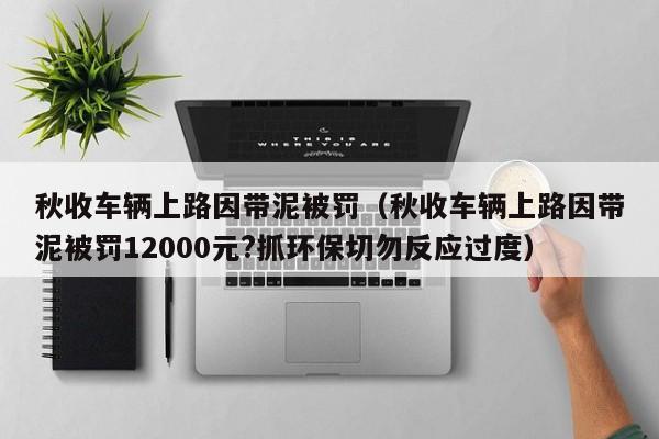 秋收车辆上路因带泥被罚（秋收车辆上路因带泥被罚12000元?抓环保切勿反应过度）