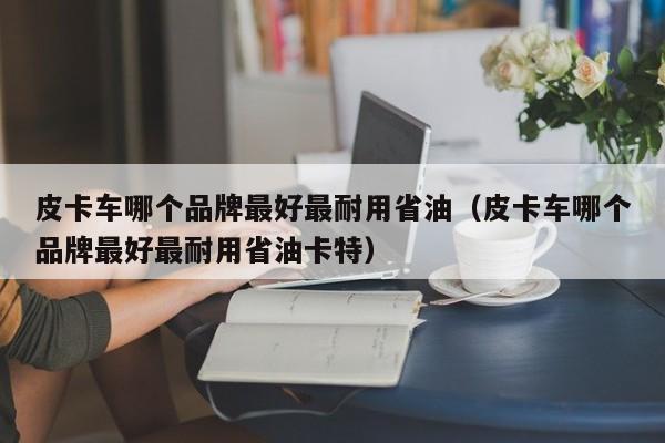 皮卡车哪个品牌最好最耐用省油（皮卡车哪个品牌最好最耐用省油卡特）