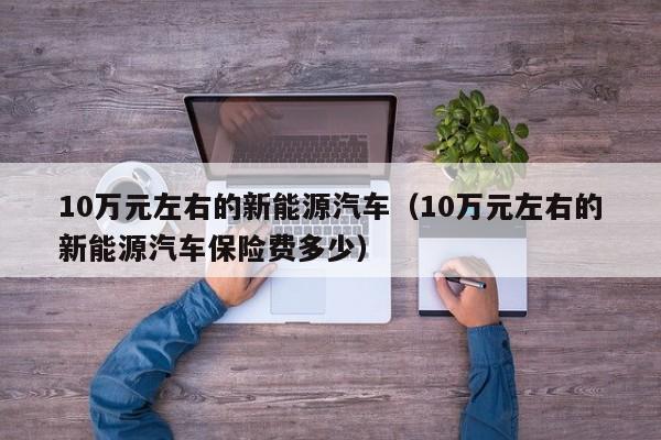 10万元左右的新能源汽车（10万元左右的新能源汽车保险费多少）