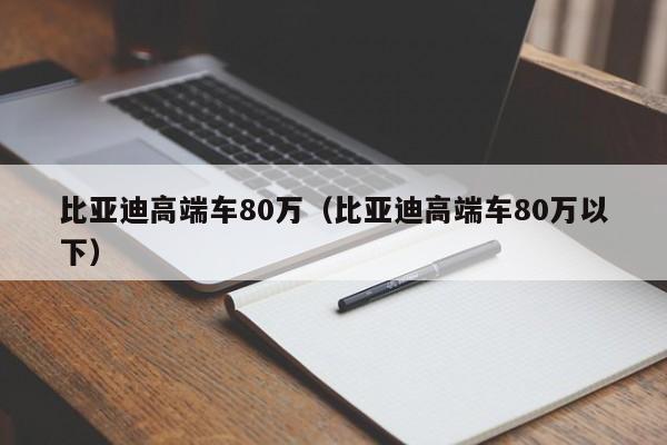 比亚迪高端车80万（比亚迪高端车80万以下）