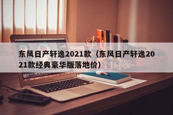 东风日产轩逸2021款（东风日产轩逸2021款经典豪华版落地价）