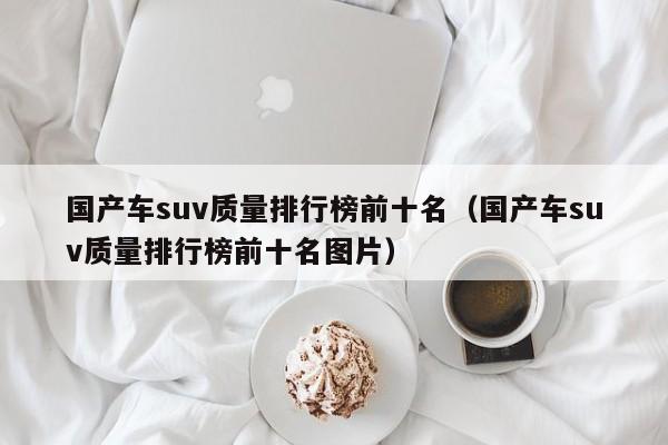 国产车suv质量排行榜前十名（国产车suv质量排行榜前十名图片）