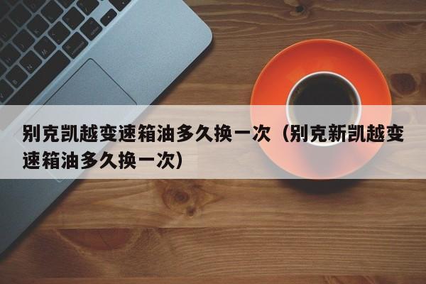 别克凯越变速箱油多久换一次（别克新凯越变速箱油多久换一次）