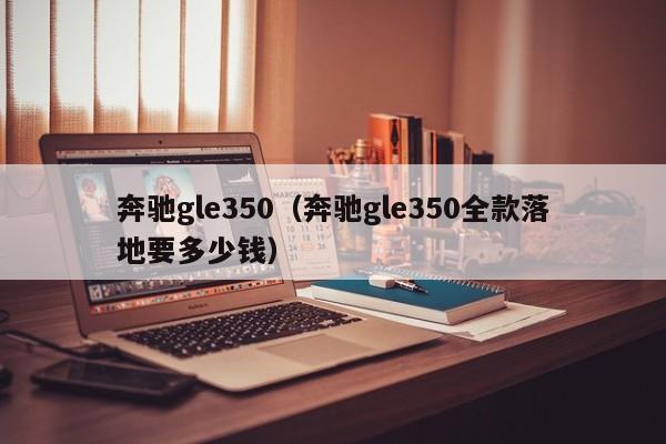 奔驰gle350（奔驰gle350全款落地要多少钱）