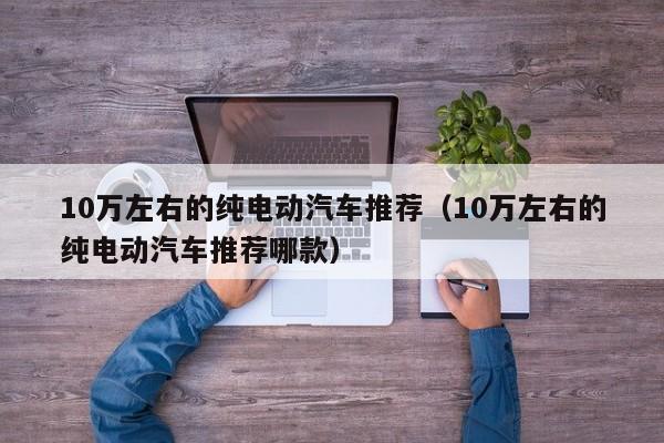 10万左右的纯电动汽车推荐（10万左右的纯电动汽车推荐哪款）