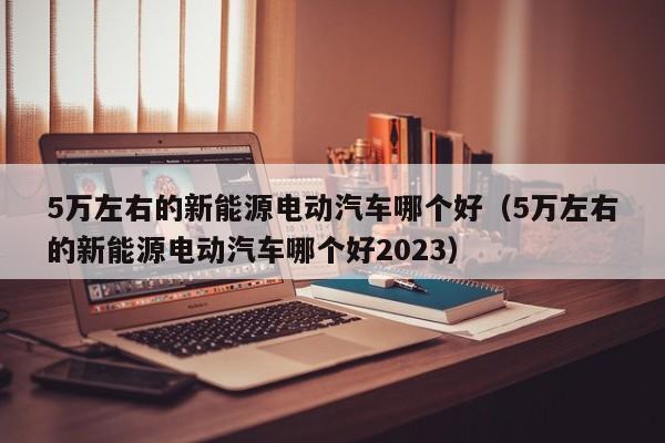 5万左右的新能源电动汽车哪个好（5万左右的新能源电动汽车哪个好2023）