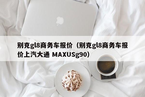 别克gl8商务车报价（别克gl8商务车报价上汽大通 MAXUSg90）