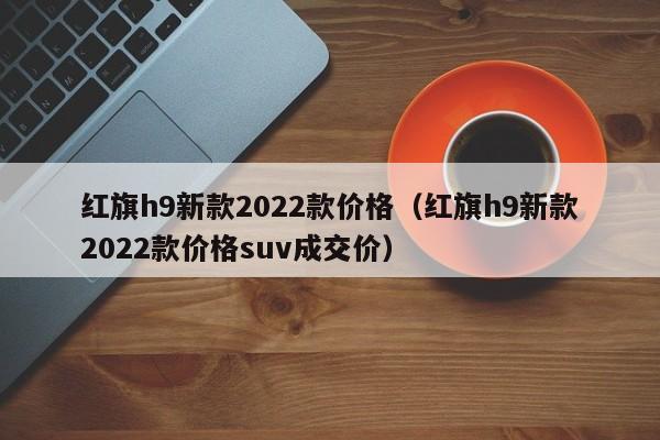 红旗h9新款2022款价格（红旗h9新款2022款价格suv成交价）