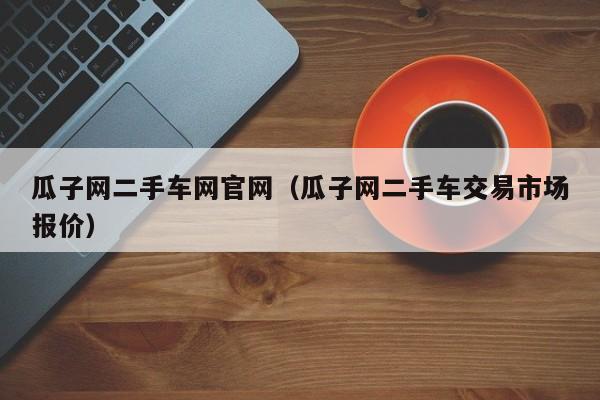 瓜子网二手车网官网（瓜子网二手车交易市场报价）