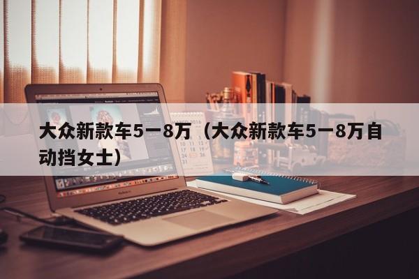 大众新款车5一8万（大众新款车5一8万自动挡女士）