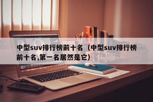 中型suv排行榜前十名（中型suv排行榜前十名,第一名居然是它）