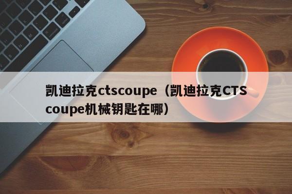 凯迪拉克ctscoupe（凯迪拉克CTScoupe机械钥匙在哪）