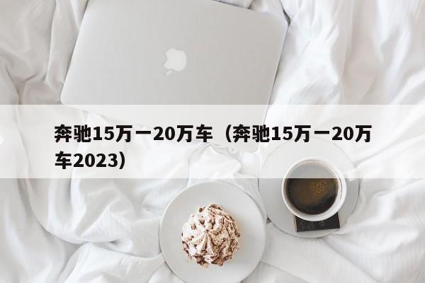 奔驰15万一20万车（奔驰15万一20万车2023）