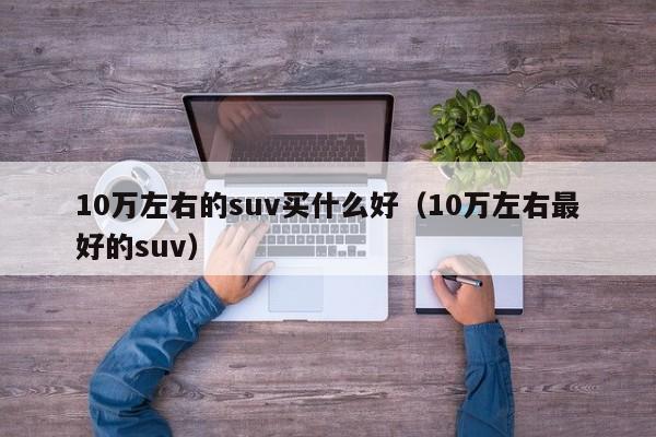 10万左右的suv买什么好（10万左右最好的suv）