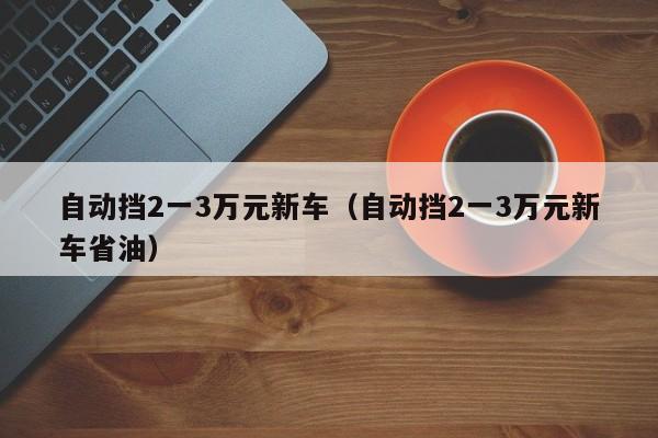 自动挡2一3万元新车（自动挡2一3万元新车省油）