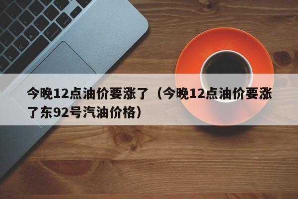 今晚12点油价要涨了（今晚12点油价要涨了东92号汽油价格）