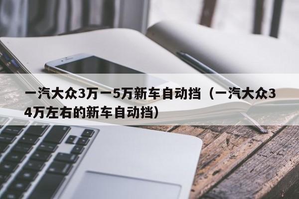 一汽大众3万一5万新车自动挡（一汽大众34万左右的新车自动挡）