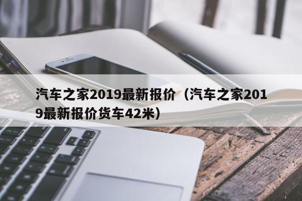 汽车之家2019最新报价（汽车之家2019最新报价货车42米）