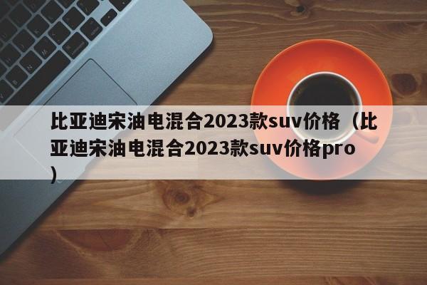 比亚迪宋油电混合2023款suv价格（比亚迪宋油电混合2023款suv价格pro）