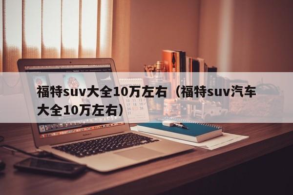 福特suv大全10万左右（福特suv汽车大全10万左右）