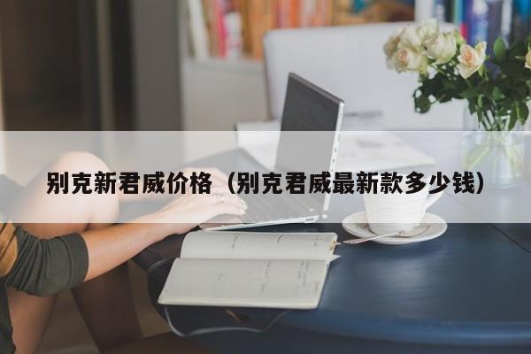 别克新君威价格（别克君威最新款多少钱）