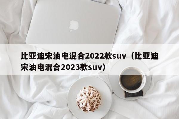 比亚迪宋油电混合2022款suv（比亚迪宋油电混合2023款suv）