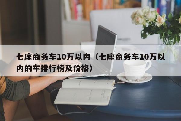 七座商务车10万以内（七座商务车10万以内的车排行榜及价格）