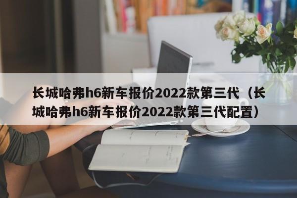 长城哈弗h6新车报价2022款第三代（长城哈弗h6新车报价2022款第三代配置）