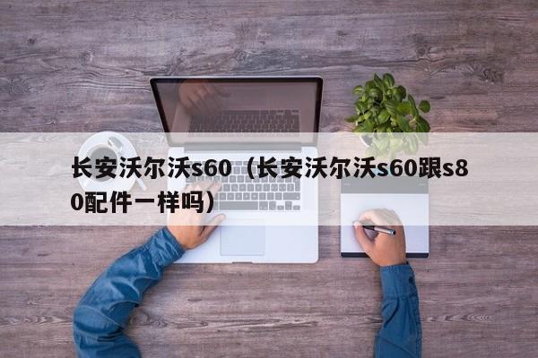 长安沃尔沃s60（长安沃尔沃s60跟s80配件一样吗）