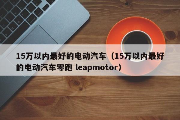 15万以内最好的电动汽车（15万以内最好的电动汽车零跑 leapmotor）