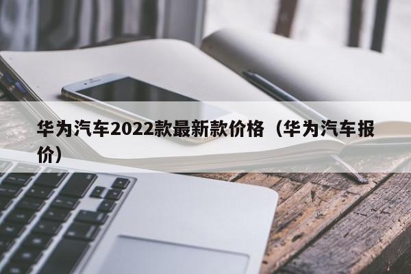 华为汽车2022款最新款价格（华为汽车报价）