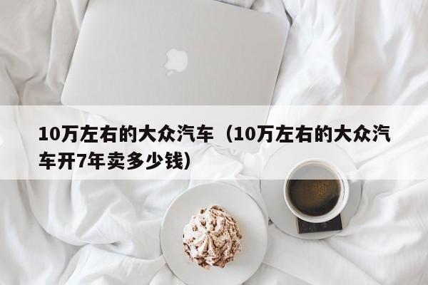 10万左右的大众汽车（10万左右的大众汽车开7年卖多少钱）