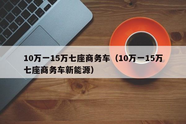 10万一15万七座商务车（10万一15万七座商务车新能源）