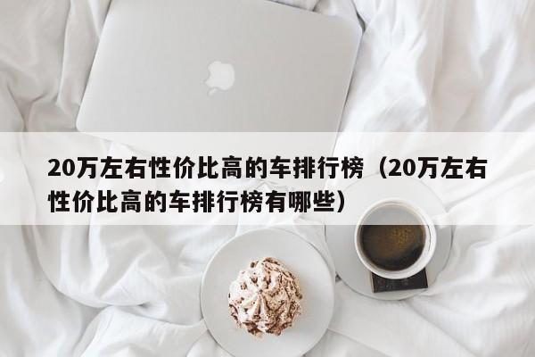 20万左右性价比高的车排行榜（20万左右性价比高的车排行榜有哪些）