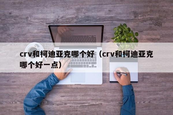 crv和柯迪亚克哪个好（crv和柯迪亚克哪个好一点）