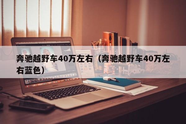 奔驰越野车40万左右（奔驰越野车40万左右蓝色）